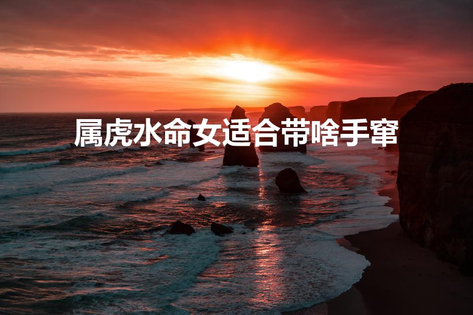 属虎水命女适合带啥手窜？适合属虎水命女性的十大护身饰品