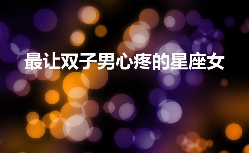 最让双子男心疼的星座女（让双子座男生疼爱的五大星座女）